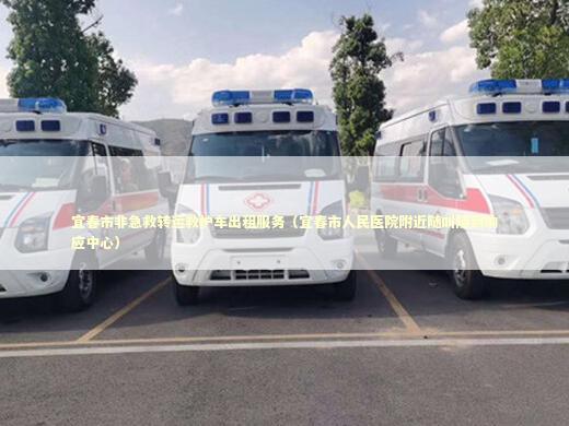 宜春市非急救转运救护车出租服务（宜春市人民医院附近随叫随到响应中心）