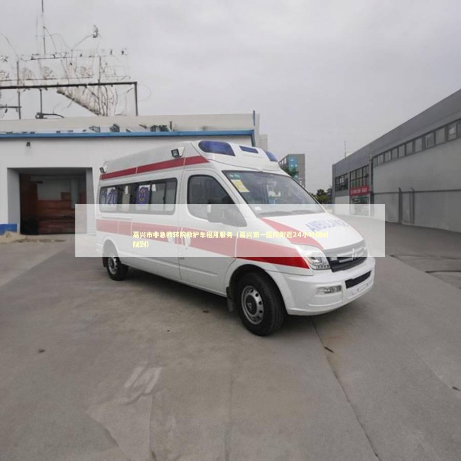 嘉兴市非急救转院救护车租用服务（嘉兴第一医院附近24小时随叫随到）