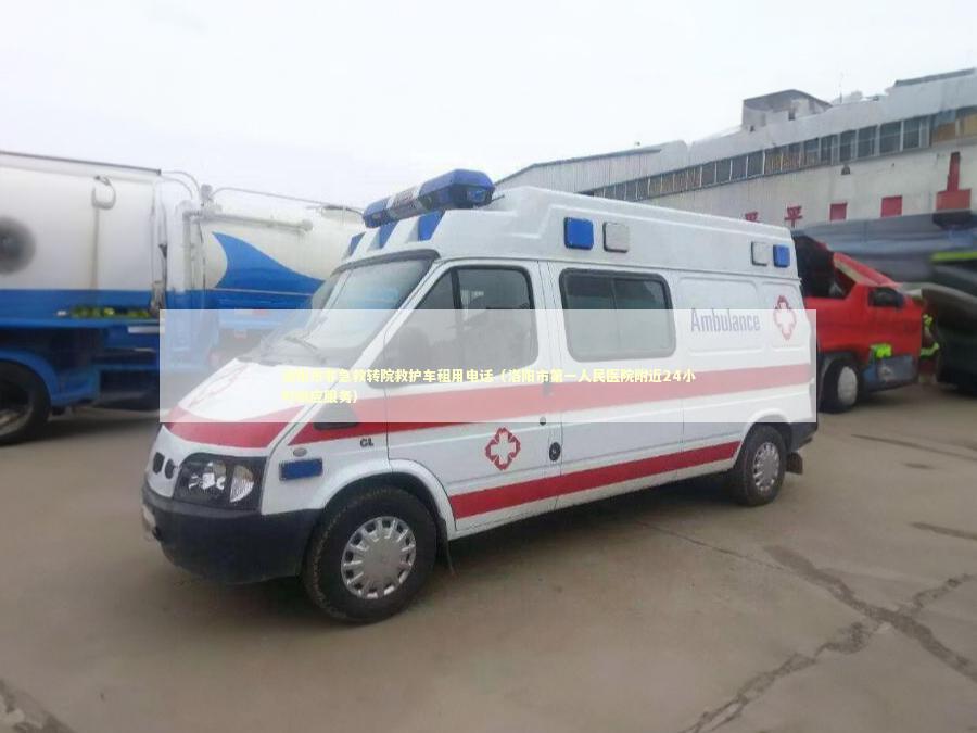 洛阳市非急救转院救护车租用电话（洛阳市第一人民医院附近24小时响应服务）