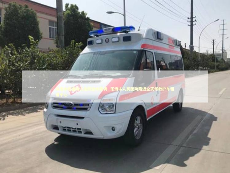 乐清市危重病人出院运车服务_乐清市人民医院附近全天候救护车租用中心 救护车资质指南