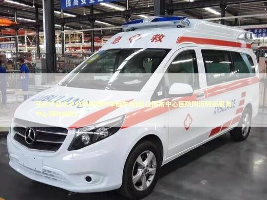 弓长岭县非急救转院救护车租车电话(辽阳市中心医院附近转运服务中心随时响应)