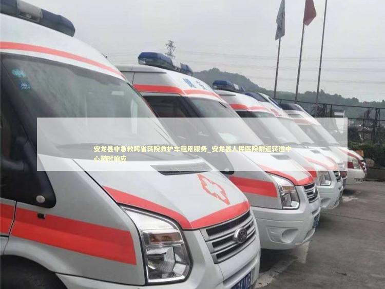 安龙县非急救跨省转院救护车租用服务_安龙县人民医院附近转运中心随时响应