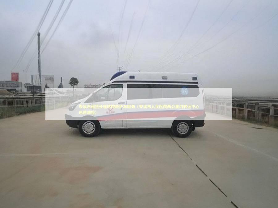 岑溪市租赁长途转院救护车服务（岑溪市人民医院两公里内转运中心迅速响应）