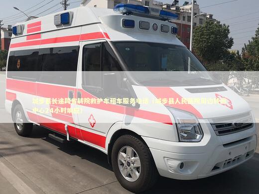城步县长途跨省转院救护车租车服务电话（城步县人民医院周边转运中心24小时响应） 转院救护车资讯