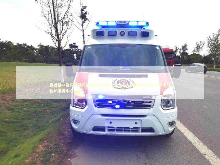 盘龙县非急救转院救护车租车电话（盘龙县人民医院周边二十四小时救护服务中心热线）