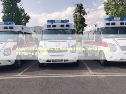 定结县长途跨省转院救护车预约重症患者转运服务（定结县人民医院附近转运中心即时响应）