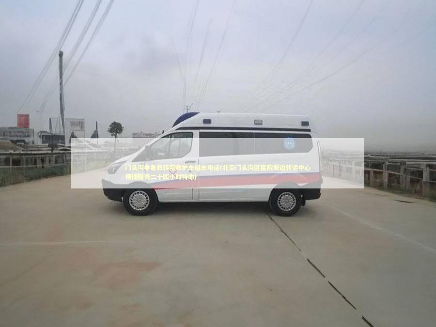 门头沟非急救转院救护车租车电话(北京门头沟区医院周边转运中心便捷服务二十四小时待命)