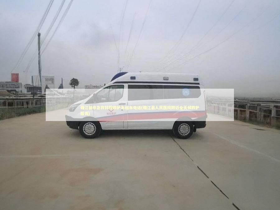 雅江县非急救转院救护车租车电话(雅江县人民医院附近全天候救护服务) 非急救转运资讯