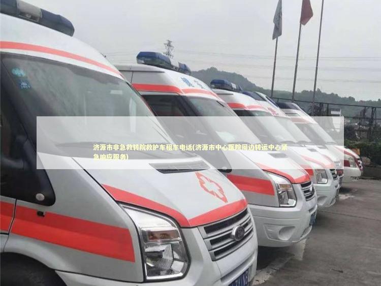 济源市非急救转院救护车租车电话(济源市中心医院周边转运中心紧急响应服务)