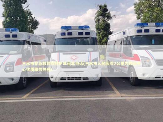 三水市非急救转院救护车租车电话(三水市人民医院2公里内转运中心优质服务热线)