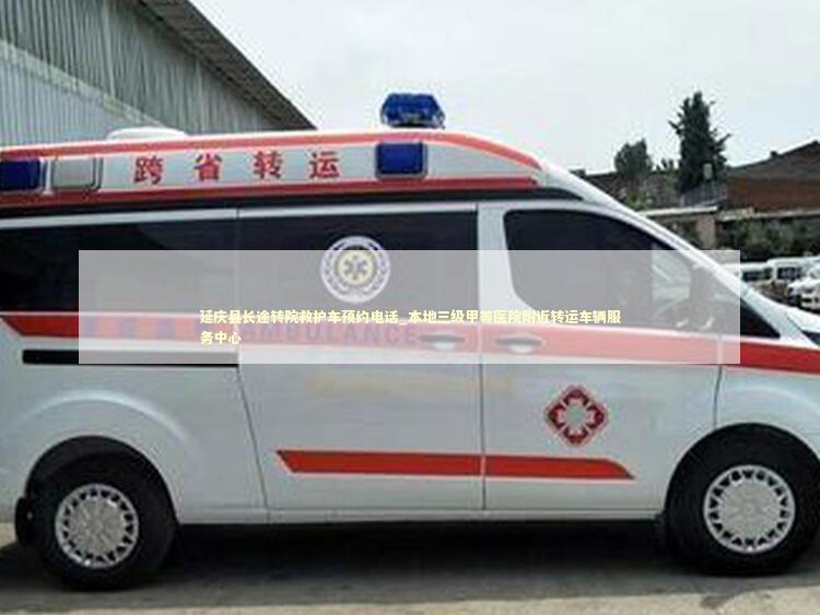 延庆县长途转院救护车预约电话_本地三级甲等医院附近转运车辆服务中心