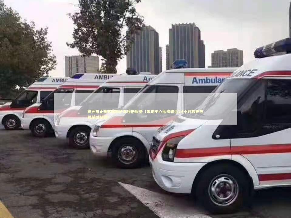 株洲市正规转院救护车接送服务（本地中心医院附近24小时救护热线随叫随到）