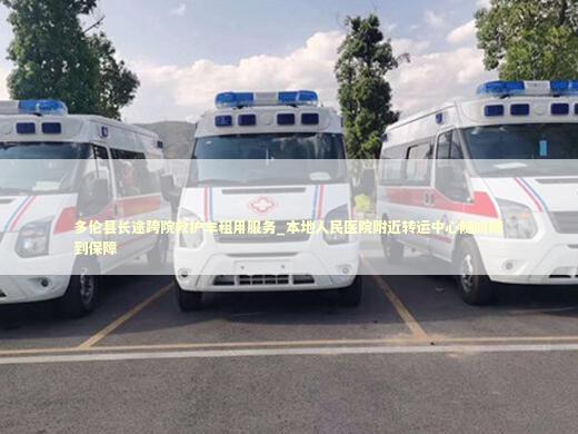 多伦县长途跨院救护车租用服务_本地人民医院附近转运中心随叫随到保障