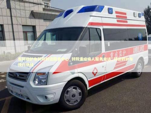 东阿救护车转院转运服务中心_转院重症病人服务电话_转运救护车预约热线