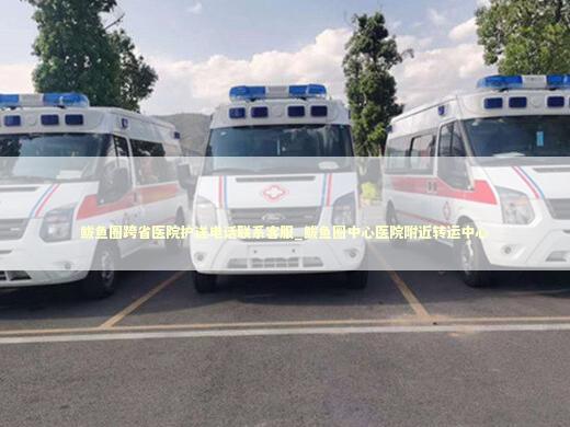 鲅鱼圈跨省医院护送电话联系客服_鲅鱼圈中心医院附近转运中心