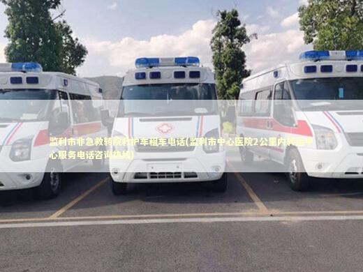 监利市非急救转院救护车租车电话(监利市中心医院2公里内转运中心服务电话咨询热线)