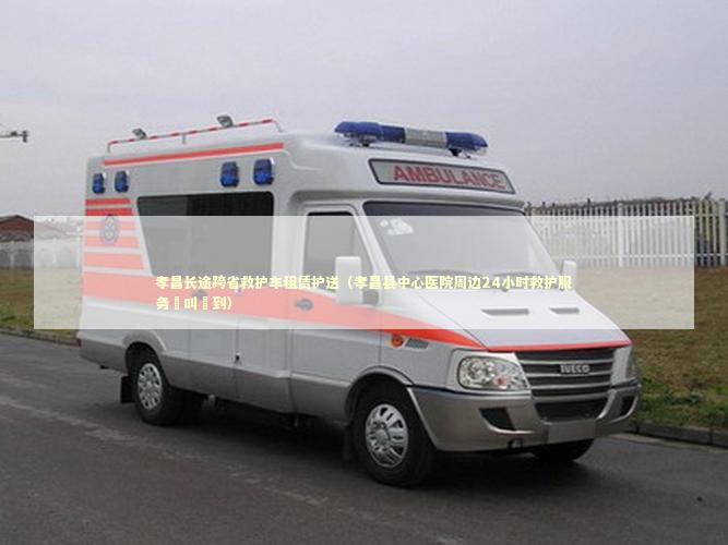 孝昌长途跨省救护车租赁护送（孝昌县中心医院周边24小时救护服务隨叫隨到）
