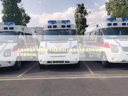 上海市非急救转院救护车租车电话(上海第九人民医院本地转运中心全日服务热线)