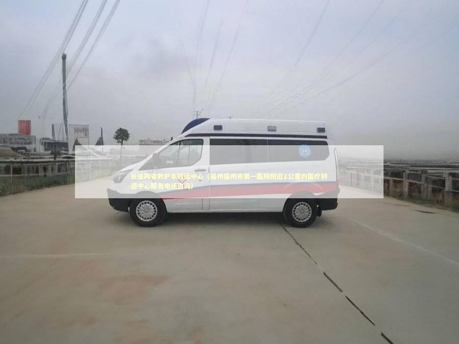长途跨省救护车转运中心（福州福州市第一医院附近2公里内医疗转运中心服务电话咨询）