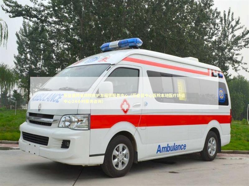 乐业县跨省转院救护车租赁服务中心（乐业县中心医院本地医疗转运中心24小时服务咨询）