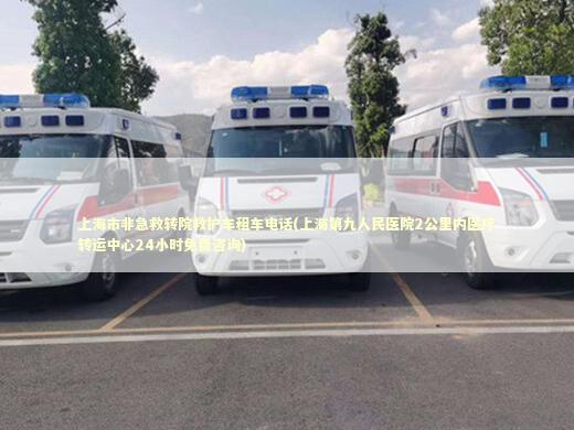 上海市非急救转院救护车租车电话(上海第九人民医院2公里内医疗转运中心24小时免费咨询)