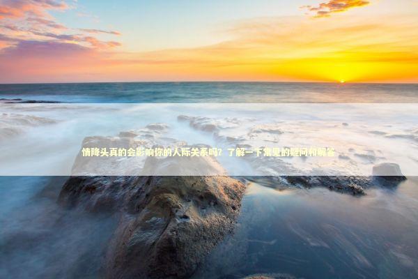 情降头真的会影响你的人际关系吗？了解一下常见的疑问和解答