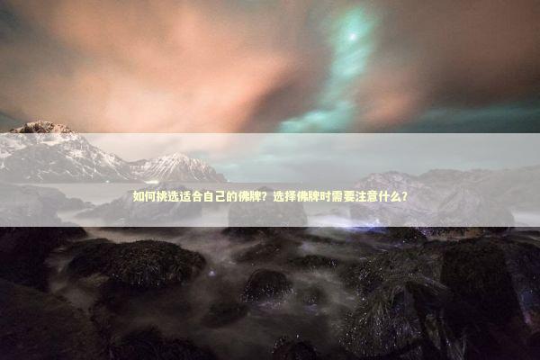 如何挑选适合自己的佛牌？选择佛牌时需要注意什么？