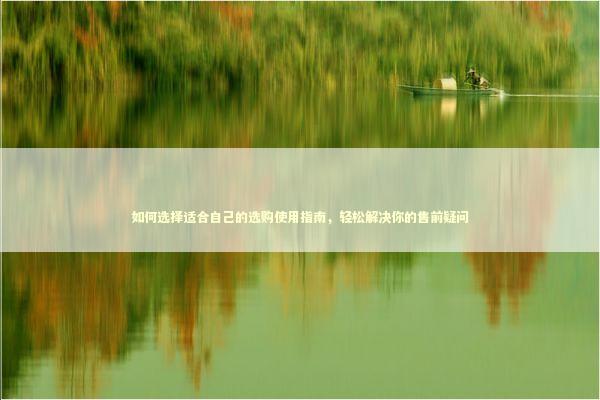 如何选择适合自己的选购使用指南，轻松解决你的售前疑问